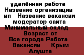 удалённая работа › Название организации ­ ип › Название вакансии ­ модератор сайта › Минимальный оклад ­ 39 500 › Возраст от ­ 18 - Все города Работа » Вакансии   . Крым,Алушта